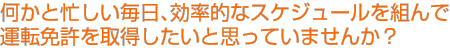 何かと忙しい毎日、効率的なスケジュールを組んで運転免許を取得したいと思いませんか？