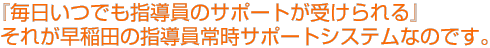 『毎日いつでも指導員のサポートが受けられる』
それが早稲田の指導員常時サポートシステムなのです。