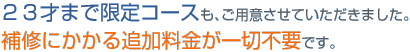 23才まで限定コースも、ご用意させていただきました。補修にかかる追加料金が一切不要です。