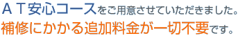 ＡＴ安心コースをご用意させていただきました。補修にかかる追加料金が一切不要です。