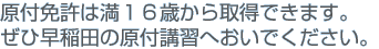 原付免許は満１６歳から取得できます。ぜひ早稲田の原付講習へおいでください。